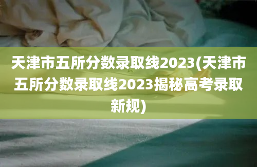 天津市五所分数录取线2023(天津市五所分数录取线2023揭秘高考录取新规)