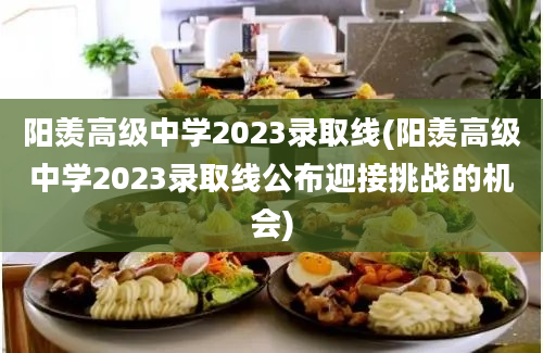 阳羡高级中学2023录取线(阳羡高级中学2023录取线公布迎接挑战的机会)