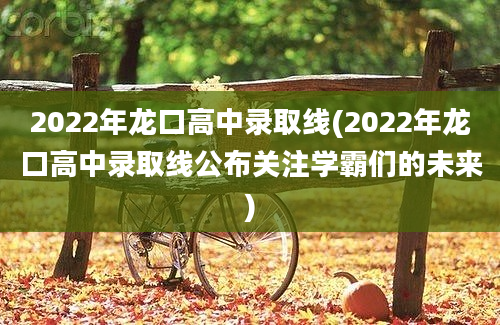 2022年龙口高中录取线(2022年龙口高中录取线公布关注学霸们的未来)