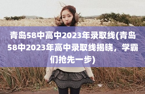 青岛58中高中2023年录取线(青岛58中2023年高中录取线揭晓，学霸们抢先一步)