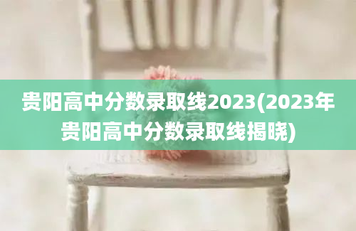 贵阳高中分数录取线2023(2023年贵阳高中分数录取线揭晓)