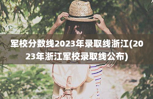 军校分数线2023年录取线浙江(2023年浙江军校录取线公布)
