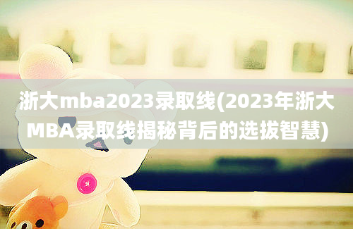 浙大mba2023录取线(2023年浙大MBA录取线揭秘背后的选拔智慧)