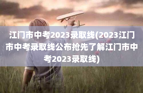 江门市中考2023录取线(2023江门市中考录取线公布抢先了解江门市中考2023录取线)