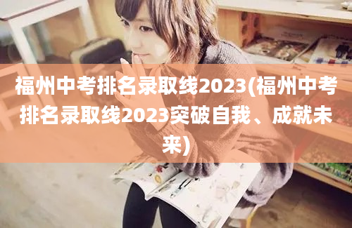 福州中考排名录取线2023(福州中考排名录取线2023突破自我、成就未来)
