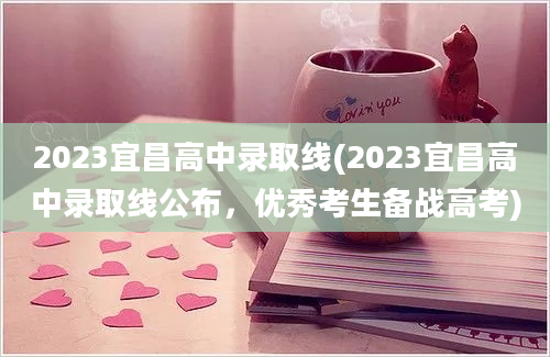 2023宜昌高中录取线(2023宜昌高中录取线公布，优秀考生备战高考)