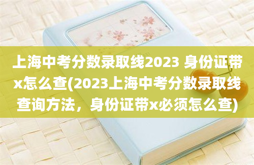 上海中考分数录取线2023 身份证带x怎么查(2023上海中考分数录取线查询方法，身份证带x必须怎么查)