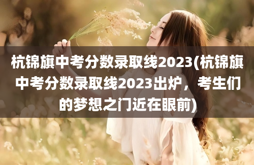 杭锦旗中考分数录取线2023(杭锦旗中考分数录取线2023出炉，考生们的梦想之门近在眼前)