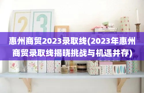 惠州商贸2023录取线(2023年惠州商贸录取线揭晓挑战与机遇并存)