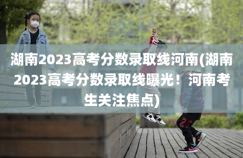 湖南2023高考分数录取线河南(湖南2023高考分数录取线曝光！河南考生关注焦点)