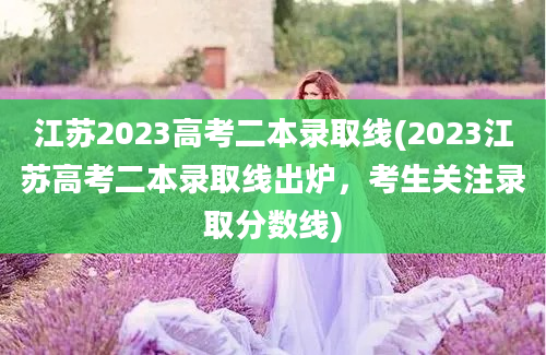 江苏2023高考二本录取线(2023江苏高考二本录取线出炉，考生关注录取分数线)