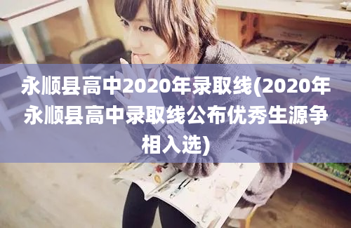 永顺县高中2020年录取线(2020年永顺县高中录取线公布优秀生源争相入选)