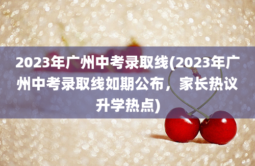 2023年广州中考录取线(2023年广州中考录取线如期公布，家长热议升学热点)