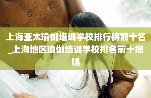 上海亚太瑜伽培训学校排行榜前十名_上海地区瑜伽培训学校排名前十揭晓