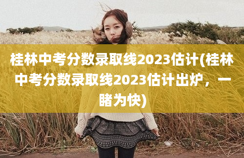桂林中考分数录取线2023估计(桂林中考分数录取线2023估计出炉，一睹为快)