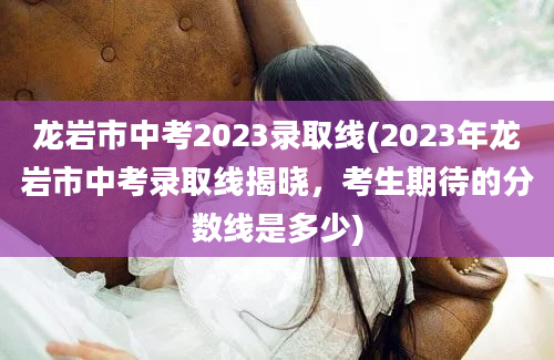 龙岩市中考2023录取线(2023年龙岩市中考录取线揭晓，考生期待的分数线是多少)