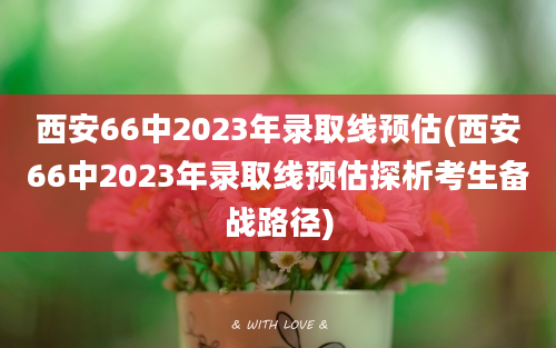 西安66中2023年录取线预估(西安66中2023年录取线预估探析考生备战路径)