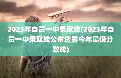 2023年自贡一中录取线(2023年自贡一中录取线公布透露今年最低分数线)