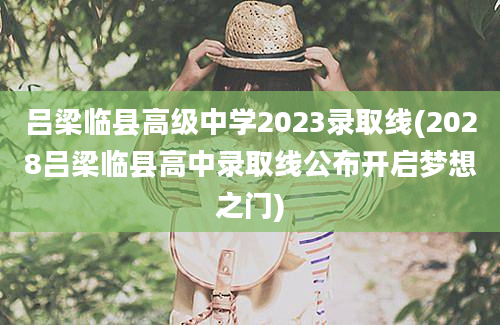 吕梁临县高级中学2023录取线(2028吕梁临县高中录取线公布开启梦想之门)