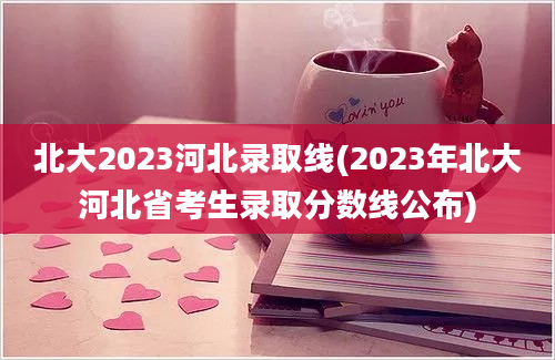 北大2023河北录取线(2023年北大河北省考生录取分数线公布)