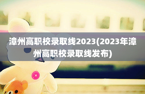 漳州高职校录取线2023(2023年漳州高职校录取线发布)