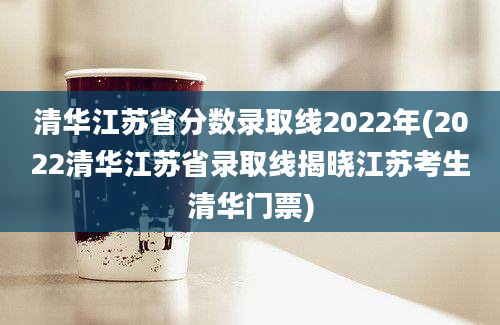 清华江苏省分数录取线2022年(2022清华江苏省录取线揭晓江苏考生清华门票)