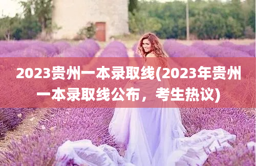 2023贵州一本录取线(2023年贵州一本录取线公布，考生热议)