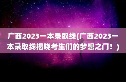 广西2023一本录取线(广西2023一本录取线揭晓考生们的梦想之门！)