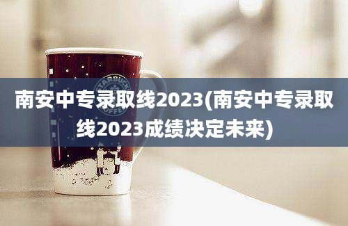 南安中专录取线2023(南安中专录取线2023成绩决定未来)