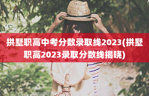 拱墅职高中考分数录取线2023(拱墅职高2023录取分数线揭晓)
