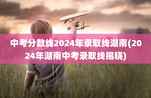 中考分数线2024年录取线湖南(2024年湖南中考录取线揭晓)