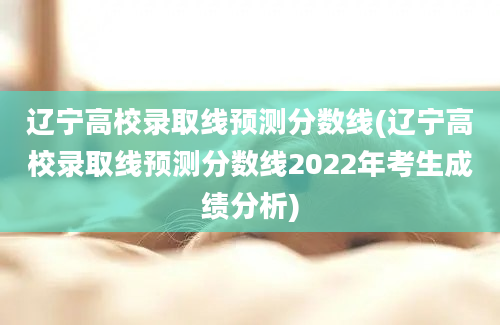 辽宁高校录取线预测分数线(辽宁高校录取线预测分数线2022年考生成绩分析)