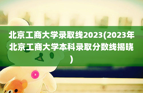 北京工商大学录取线2023(2023年北京工商大学本科录取分数线揭晓)