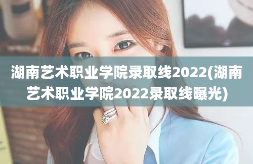湖南艺术职业学院录取线2022(湖南艺术职业学院2022录取线曝光)