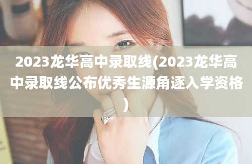 2023龙华高中录取线(2023龙华高中录取线公布优秀生源角逐入学资格)