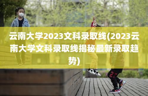 云南大学2023文科录取线(2023云南大学文科录取线揭秘最新录取趋势)