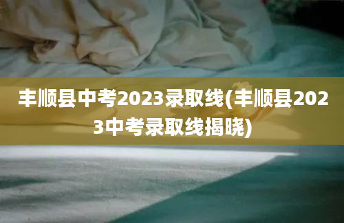 丰顺县中考2023录取线(丰顺县2023中考录取线揭晓)