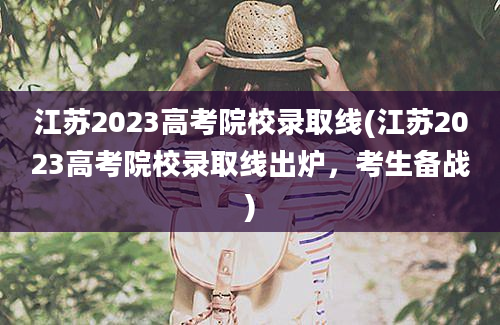 江苏2023高考院校录取线(江苏2023高考院校录取线出炉，考生备战)