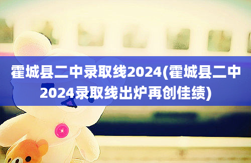 霍城县二中录取线2024(霍城县二中2024录取线出炉再创佳绩)
