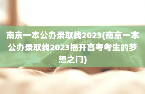 南京一本公办录取线2023(南京一本公办录取线2023揭开高考考生的梦想之门)