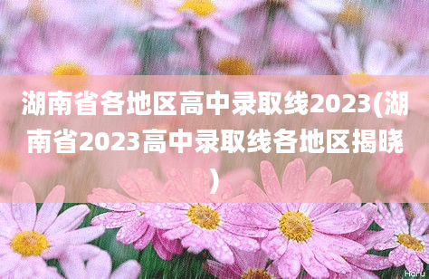 湖南省各地区高中录取线2023(湖南省2023高中录取线各地区揭晓)