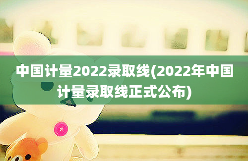 中国计量2022录取线(2022年中国计量录取线正式公布)