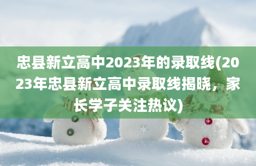 忠县新立高中2023年的录取线(2023年忠县新立高中录取线揭晓，家长学子关注热议)