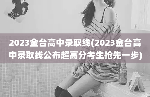 2023金台高中录取线(2023金台高中录取线公布超高分考生抢先一步)