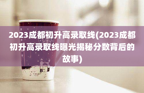 2023成都初升高录取线(2023成都初升高录取线曝光揭秘分数背后的故事)