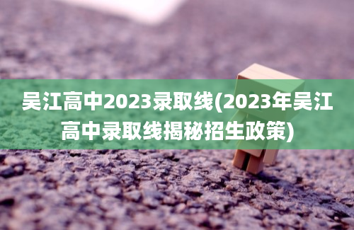 吴江高中2023录取线(2023年吴江高中录取线揭秘招生政策)