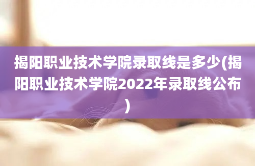 揭阳职业技术学院录取线是多少(揭阳职业技术学院2022年录取线公布)