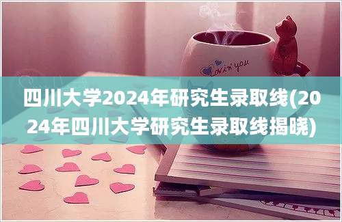 四川大学2024年研究生录取线(2024年四川大学研究生录取线揭晓)