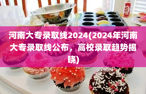 河南大专录取线2024(2024年河南大专录取线公布，高校录取趋势揭晓)