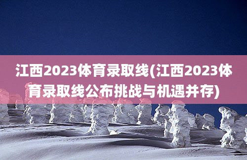 江西2023体育录取线(江西2023体育录取线公布挑战与机遇并存)